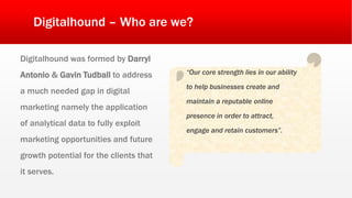 Digitalhound – Who are we?
Digitalhound was formed by Darryl
Antonio & Gavin Tudball to address
a much needed gap in digital
marketing namely the application
of analytical data to fully exploit
marketing opportunities and future
growth potential for the clients that
it serves.
“Our core strength lies in our ability
to help businesses create and
maintain a reputable online
presence in order to attract,
engage and retain customers”.
 