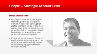 People – Strategic Account Lead
Darryl Antonio - MD
▪ An 19 year veteran of the digital
marketing industry, Darryl has
worked in agencies serving high
profile clients in some of the most
competitive online market sectors
as well as being retained as Lead
Consultant on several long term
projects for famous brands.
▪ A clear strategic thinker, Darryl is
well known for getting right to the
heart of the issues facing clients
and devising high performance
online solutions.
 