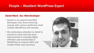 People – Resident WordPress Expert
Daniel Ward– Snr. Web Developer
▪ Daniel is an experienced Web
Developer who loves tinkering
around with various platforms most
notably WordPress and Joomla.
▪ His meticulous attention to detail is
second to none and has been
instrumental in creating highly
effective user taxonomies in
WordPress to improve SEO and
enable better user journeys.
 