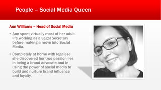 People – Social Media Queen
Ann Williams – Head of Social Media
▪ Ann spent virtually most of her adult
life working as a Legal Secretary
before making a move into Social
Media.
▪ Completely at home with legalese,
she discovered her true passion lies
in being a brand advocate and in
using the power of social media to
build and nurture brand influence
and loyalty.
 