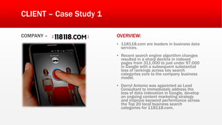 CLIENT – Case Study 1
COMPANY – OVERVIEW:
▪ 118118.com are leaders in business data
services.
▪ Recent search engine algorithm changes
resulted in a sharp decline in indexed
pages from 311,000 to just under 97,000
in Google with a subsequent substantial
loss of rankings across key search
categories core to the company business
model.
▪ Darryl Antonio was appointed as Lead
Consultant to immediately address the
loss of data indexation in Google, develop
an ongoing content marketing strategy
and improve keyword performance across
the Top 20 local business search
categories for 118118.com.
 