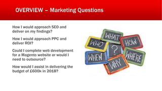 OVERVIEW – Marketing Questions
How I would approach SEO and
deliver on my findings?
How I would approach PPC and
deliver ROI?
Could I complete web development
for a Magento website or would I
need to outsource?
How would I assist in delivering the
budget of £600k in 2018?
 