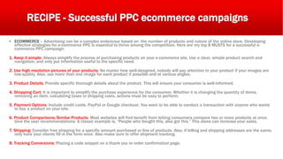 RECIPE - Successful PPC ecommerce campaigns
▪ ECOMMERCE - Advertising can be a complex endeavour based on the number of products and nature of the online store. Developing
effective strategies for e-commerce PPC is essential to thrive among the competition. Here are my top 8 MUSTS for a successful e-
commerce PPC campaign:
1. Keep it simple: Always simplify the process of purchasing products on your e-commerce site. Use a clear, simple product search and
navigation, and only put information useful to the specific need.
2. Use high resolution pictures of your products: No matter how well-designed, nobody will pay attention to your product if your images are
low-quality. Also, use more than one image for each product if possible and at various angles.
3. Product Details: Provide specific thorough details about the product. This will ensure your consumer is well-informed.
4. Shopping Cart: It is important to simplify the purchase experience for the consumer. Whether it is changing the quantity of items,
removing an item, calculating taxes or shipping costs, actions must be easy to perform.
5. Payment Options: Include credit cards, PayPal or Google checkout. You want to be able to conduct a transaction with anyone who wants
to buy a product on your site.
6. Product Comparisons/Similar Products: Most websites will find benefit from letting consumers compare two or more products at once.
Give the user recommendations: A classic example is, “People who bought this, also got this.” This alone can increase your sales.
7. Shipping: Consider free shipping for a specific amount purchased or line of products. Also, if billing and shipping addresses are the same,
only have your clients fill in the form once. Also make sure to offer shipment tracking.
8. Tracking Conversions: Placing a code snippet on a thank you or order confirmation page.
 