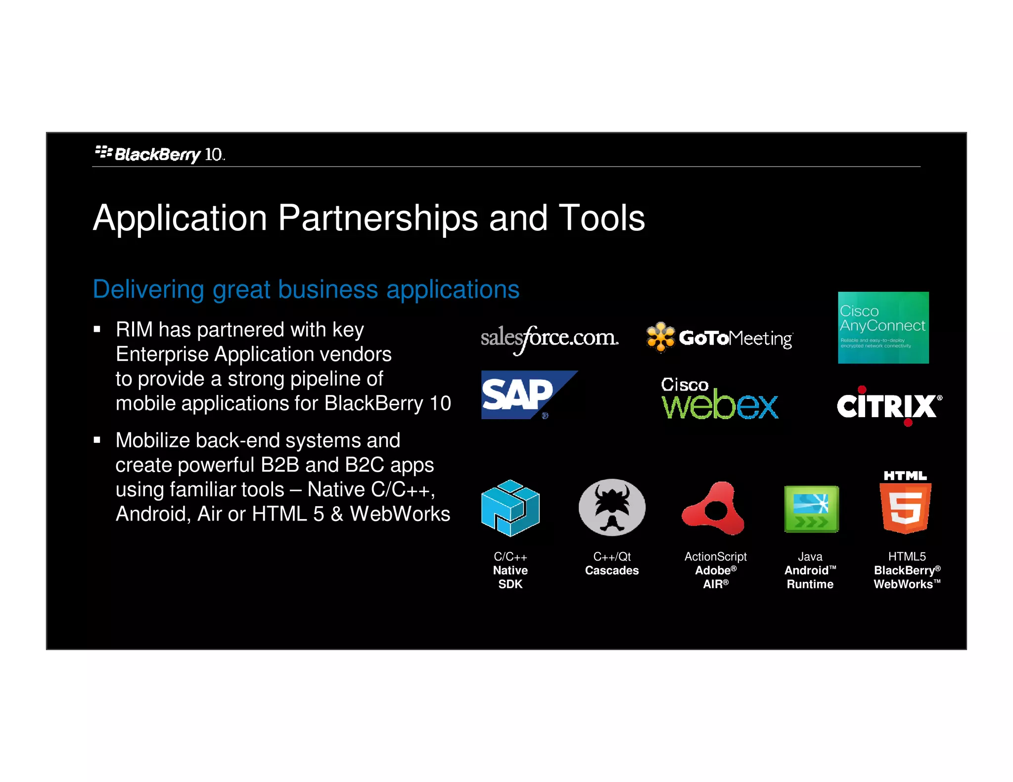 Application Partnerships and Tools
Delivering great business applications
  RIM has partnered with key
  Enterprise Application vendors
  to provide a strong pipeline of
  mobile applications for BlackBerry 10
  Mobilize back-end systems and
  create powerful B2B and B2C apps
  using familiar tools – Native C/C++,
  Android, Air or HTML 5 & WebWorks
                                          C/C++     C++/Qt    ActionScript     Java       HTML5
                                          Native   Cascades    Adobe®        Android™   BlackBerry®
                                           SDK                    AIR®       Runtime    WebWorks™
 
