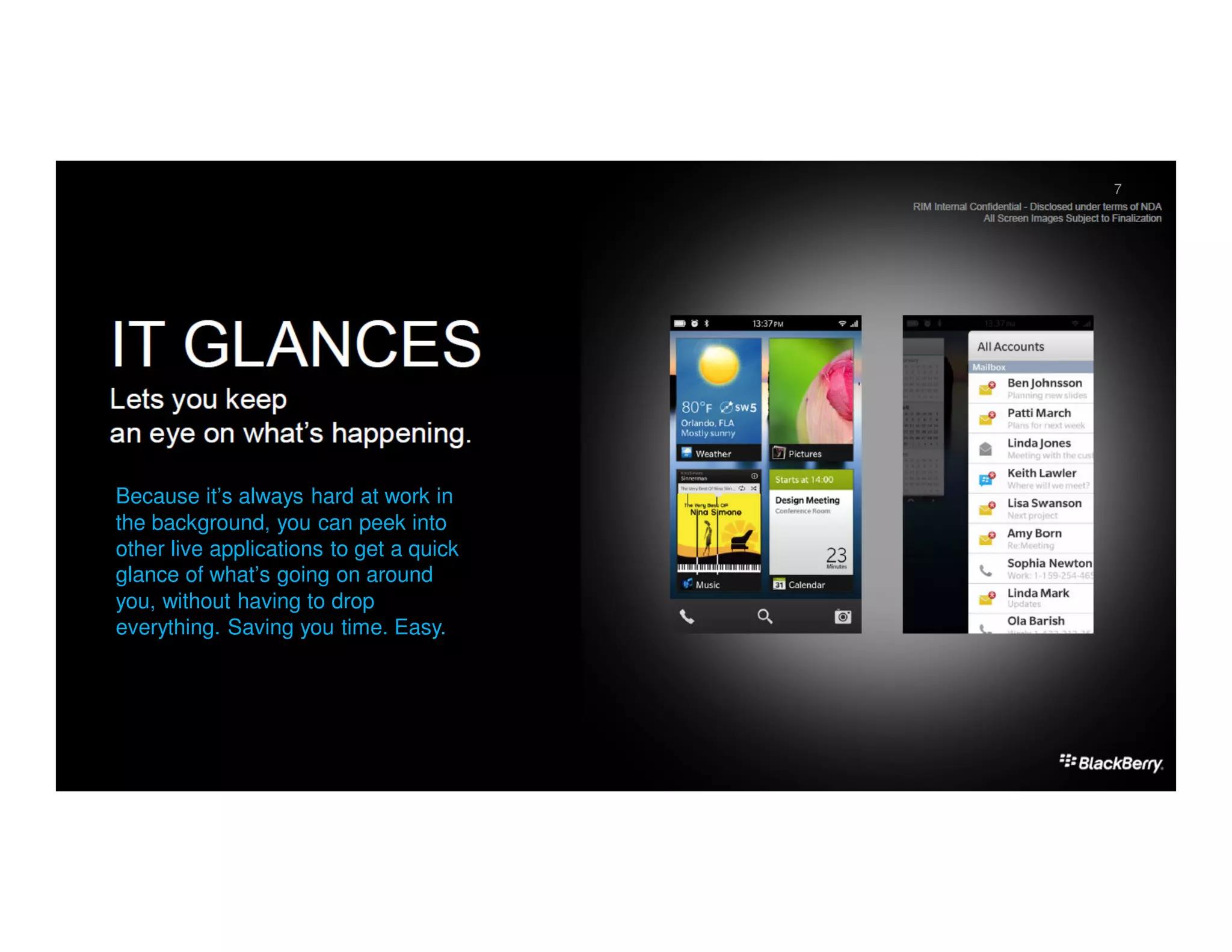 7
                                         November 5, 2012   7




Because it’s always hard at work in
the background, you can peek into
other live applications to get a quick
glance of what’s going on around
you, without having to drop
everything. Saving you time. Easy.
 