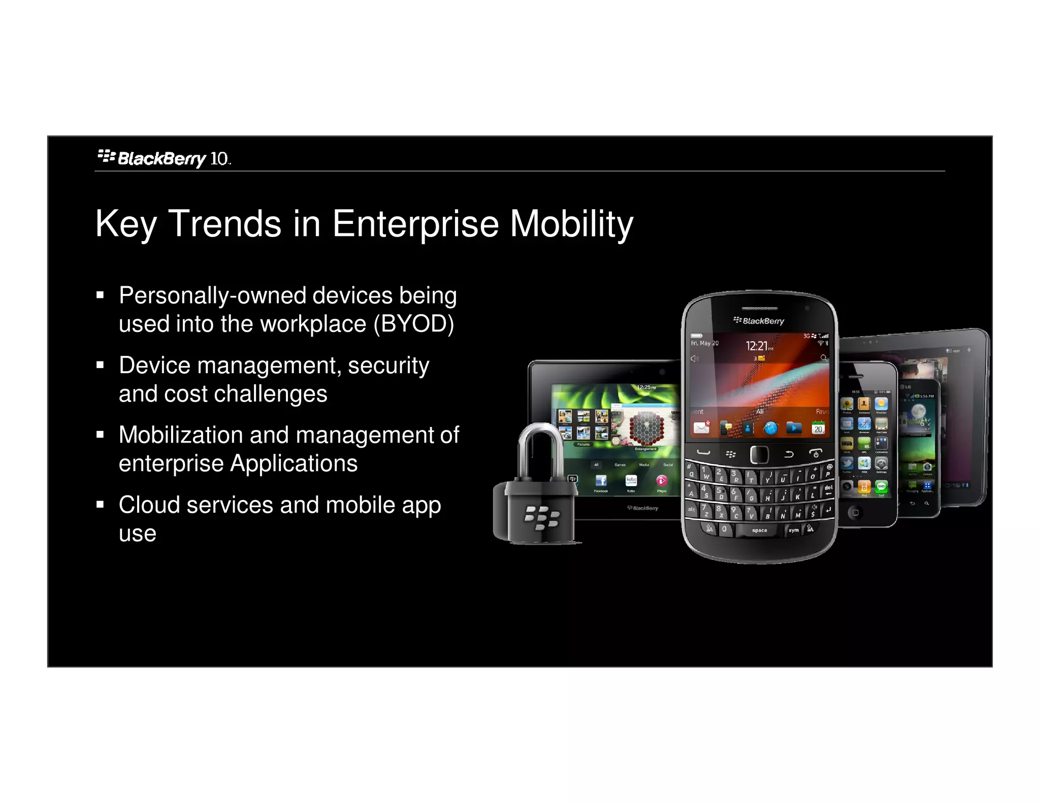 Key Trends in Enterprise Mobility
 Personally-owned devices being
 used into the workplace (BYOD)
 Device management, security
 and cost challenges
 Mobilization and management of
 enterprise Applications
 Cloud services and mobile app
 use
 
