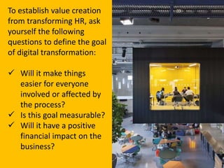 To establish value creation
from transforming HR, ask
yourself the following
questions to define the goal
of digital transformation:
 Will it make things
easier for everyone
involved or affected by
the process?
 Is this goal measurable?
 Will it have a positive
financial impact on the
business?
 
