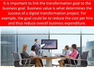 It is important to link the transformation goal to the
business goal. Business value is what determines the
success of a digital transformation project. For
example, the goal could be to reduce the cost per hire
and thus reduce overall business expenditure.
 
