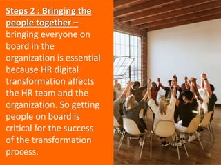 Steps 2 : Bringing the
people together –
bringing everyone on
board in the
organization is essential
because HR digital
transformation affects
the HR team and the
organization. So getting
people on board is
critical for the success
of the transformation
process.
 