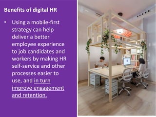 Benefits of digital HR
• Using a mobile-first
strategy can help
deliver a better
employee experience
to job candidates and
workers by making HR
self-service and other
processes easier to
use, and in turn
improve engagement
and retention.
 
