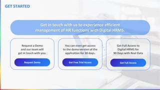 Request a Demo
and our team will
get in touch with you.
Request Demo
You can even get access
to the demo version of the
application for 30 days.
Get Free Trial Access
Get in touch with us to experience efficient
management of HR functions with Digital HRMS.
Get Full Access to
Digital HRMS for
90 Days with Real Data
Get Full Access
GET STARTED
 