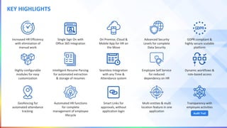 KEY HIGHLIGHTS
Increased HR Efficiency
with elimination of
manual work
Highly configurable
modules for easy
customization
Intelligent Resume Parsing
for automated extraction
& storage of resumes
Seamless Integration
with any Time &
Attendance system
GDPR compliant &
highly secure scalable
platform
Single Sign On with
Office 365 integration
Employee Self Service
for reduced
dependency on HR
Advanced Security
Levels for complete
Data Security
On Premise, Cloud &
Mobile App for HR on
the Move
Dynamic workflows &
role-based access
Geofencing for
automated attendance
tracking
Automated HR functions
for complete
management of employee
lifecycle
Smart Links for
approvals, without
application login
Multi entities & multi
location feature in one
application
Transparency with
employee activities
Audit Trail
 