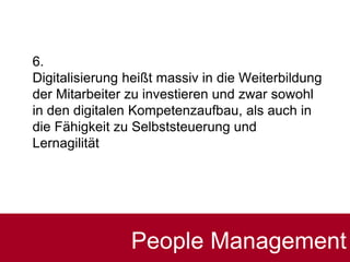 6.
Digitalisierung heißt massiv in die Weiterbildung
der Mitarbeiter zu investieren und zwar sowohl
in den digitalen Kompetenzaufbau, als auch in
die Fähigkeit zu Selbststeuerung und
Lernagilität
People Management
 