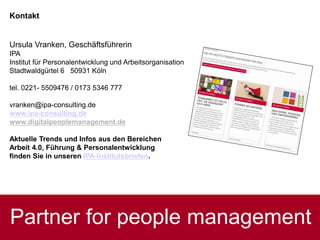 Partner for people management
Kontakt
Ursula Vranken, Geschäftsführerin
IPA
Institut für Personalentwicklung und Arbeitsorganisation
Stadtwaldgürtel 6 50931 Köln
tel. 0221- 5509476 / 0173 5346 777
vranken@ipa-consulting.de
www.ipa-consulting.de
www.digitalpeoplemanagement.de
Aktuelle Trends und Infos aus den Bereichen
Arbeit 4.0, Führung & Personalentwicklung
finden Sie in unseren IPA-Institutsbriefen.
 