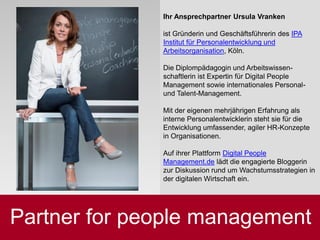 Nachhaltigkeit sichern
Ihr Ansprechpartner Ursula Vranken
ist Gründerin und Geschäftsführerin des IPA
Institut für Personalentwicklung und
Arbeitsorganisation, Köln.
Die Diplompädagogin und Arbeitswissen-
schaftlerin ist Expertin für Digital People
Management sowie internationales Personal-
und Talent-Management.
Mit der eigenen mehrjährigen Erfahrung als
interne Personalentwicklerin steht sie für die
Entwicklung umfassender, agiler HR-Konzepte
in Organisationen.
Auf ihrer Plattform Digital People
Management.de lädt die engagierte Bloggerin
zur Diskussion rund um Wachstumsstrategien in
der digitalen Wirtschaft ein.
Partner for people management
 