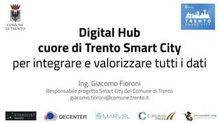 Digital Hub
cuore di Trento Smart City
per integrare e valorizzare tutti i dati
Ing. Giacomo Fioroni
Responsabile progetto Smart City del Comune di Trento
giacomo.fioroni@comune.trento.it
 