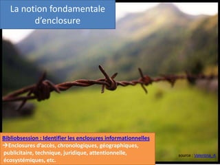 source : Valentina_A
La notion fondamentale
d’enclosure
Bibliobsession : Identifier les enclosures informationnelles
Enclosures d’accès, chronologiques, géographiques,
publicitaire, technique, juridique, attentionnelle,
écosystémiques, etc.
 