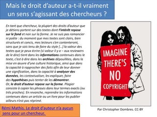 Mais le droit d’auteur a-t-il vraiment
un sens s’agissant des chercheurs ?
En tant que chercheur, la plupart des droits d’auteur que
je détiens portent sur des textes dont l’intérêt repose
sur le fond et non sur la forme. Je ne suis pas romancier
ni poète : du moment que mes textes sont clairs, bien
structurés et concis, mes lecteurs s’en contenteront,
sans que je sois tenu de faire du style […] la valeur des
textes que je peux écrire (si valeur il y a – aux reviewers
de le dire) tient dans les informations contenues dans le
texte, c’est à dire dans les archives dépouillées, dans la
mise en œuvre d’une culture historique, ainsi que dans
la capacité à rapprocher des faits afin de leur donner
une signification, dans la capacité à analyser des
données, les contextualiser, les expliquer, faire
des hypothèses puis tenter de les démontrer.
Or, le droit d’auteur repose sur la forme. Plagier
consiste à copier les phrases dans leur termes exacts (ou
très proches). En revanche, reprendre les informations
contenues dans un article ou un livre pour les publier
ailleurs n’est pas réprimé.
Rémi Mathis. Le droit d’auteur n’a aucun
sens pour un chercheur.
Par Christopher Dombres. CC-BY
 