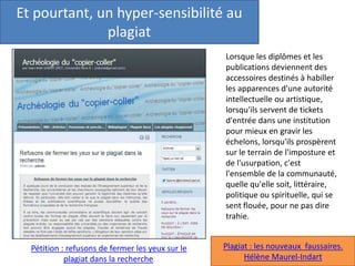 Et pourtant, un hyper-sensibilité au
plagiat
Pétition : refusons de fermer les yeux sur le
plagiat dans la recherche.
Lorsque les diplômes et les
publications deviennent des
accessoires destinés à habiller
les apparences d'une autorité
intellectuelle ou artistique,
lorsqu'ils servent de tickets
d'entrée dans une institution
pour mieux en gravir les
échelons, lorsqu'ils prospèrent
sur le terrain de l'imposture et
de l'usurpation, c'est
l'ensemble de la communauté,
quelle qu'elle soit, littéraire,
politique ou spirituelle, qui se
sent flouée, pour ne pas dire
trahie.
Plagiat : les nouveaux faussaires.
Hélène Maurel-Indart
 