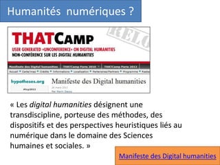 Humanités numériques ?
« Les digital humanities désignent une
transdiscipline, porteuse des méthodes, des
dispositifs et des perspectives heuristiques liés au
numérique dans le domaine des Sciences
humaines et sociales. »
Manifeste des Digital humanities
 