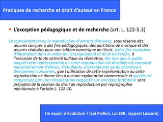  L’exception pédagogique et de recherche (art. L. 122-5.3)
La représentation ou la reproduction d'extraits d'œuvres, sous réserve des
œuvres conçues à des fins pédagogiques, des partitions de musique et des
œuvres réalisées pour une édition numérique de l'écrit, à des fins exclusives
d'illustration dans le cadre de l'enseignement et de la recherche, à
l'exclusion de toute activité ludique ou récréative, dès lors que le public
auquel cette représentation ou cette reproduction est destinée est composé
majoritairement d'élèves, d'étudiants, d'enseignants ou de chercheurs
directement concernés, que l'utilisation de cette représentation ou cette
reproduction ne donne lieu à aucune exploitation commerciale et qu'elle est
compensée par une rémunération négociée sur une base forfaitaire sans
préjudice de la cession du droit de reproduction par reprographie
mentionnée à l'article L. 122-10.
21
Pratiques de recherche et droit d’auteur en France
Un espoir d’évolution ? (Loi Peillon, Loi ESR, rapport Lescure)
 