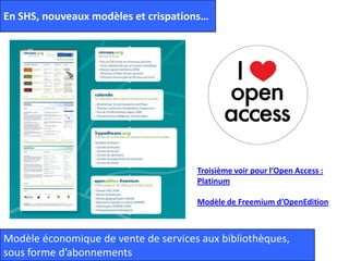 En SHS, nouveaux modèles et crispations…
Troisième voir pour l’Open Access :
Platinum
Modèle de Freemium d’OpenEdition
Modèle économique de vente de services aux bibliothèques,
sous forme d’abonnements
 