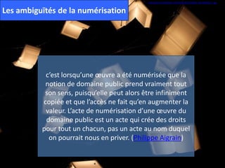 http://farm4.staticflickr.com/3505/3317232542_b4c2435583_z.jpg
Les ambiguïtés de la numérisation
c’est lorsqu’une œuvre a été numérisée que la
notion de domaine public prend vraiment tout
son sens, puisqu’elle peut alors être infiniment
copiée et que l’accès ne fait qu’en augmenter la
valeur. L’acte de numérisation d’une œuvre du
domaine public est un acte qui crée des droits
pour tout un chacun, pas un acte au nom duquel
on pourrait nous en priver. (Philippe Aigrain)
 