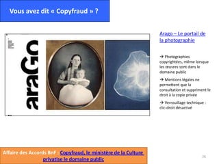26
Vous avez dit « Copyfraud » ?
Arago – Le portail de
la photographie
 Photographies
copyrightées, même lorsque
les œuvres sont dans le
domaine public
 Mentions légales ne
permettent que la
consultation et suppriment le
droit à la copie privée
 Verrouillage technique :
clic-droit désactivé
Affaire des Accords BnF : Copyfraud, le ministère de la Culture
privatise le domaine public
 