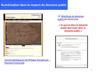 27
Numérisation dans le respect du domaine public
Carnets géologiques de Philippe Glangleaud –
Clermont Université
 Manifeste du domaine
public de Communia
« Ce qui est dans le domaine
public doit rester dans le
domaine public »
 
