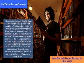 L’affaire Aaron Swartz
.
Nous avons besoin de récolter
l’information où qu’elle soit
stockée, d’en faire des copies et
de la partager avec le monde.
Nous devons nous emparer du
domaine public et l’ajouter aux
archives. Nous devons acheter
des bases de données secrètes
et les mettre sur le Web. Nous
devons télécharger des revues
scientifiques et les poster sur
des réseaux de partage de
fichiers. Nous devons mener le
combat de la guérilla pour le
libre accès.
Manifeste de la guerilla pour le
libre accès
 