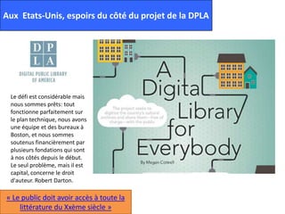 Aux Etats-Unis, espoirs du côté du projet de la DPLA
Le défi est considérable mais
nous sommes prêts: tout
fonctionne parfaitement sur
le plan technique, nous avons
une équipe et des bureaux à
Boston, et nous sommes
soutenus financièrement par
plusieurs fondations qui sont
à nos côtés depuis le début.
Le seul problème, mais il est
capital, concerne le droit
d'auteur. Robert Darton.
« Le public doit avoir accès à toute la
littérature du Xxème siècle »
 