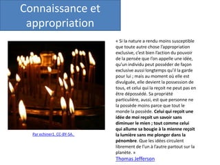 Par echiner1. CC-BY-SA.
« Si la nature a rendu moins susceptible
que toute autre chose l’appropriation
exclusive, c’est bien l’action du pouvoir
de la pensée que l’on appelle une idée,
qu’un individu peut posséder de façon
exclusive aussi longtemps qu’il la garde
pour lui ; mais au moment où elle est
divulguée, elle devient la possession de
tous, et celui qui la reçoit ne peut pas en
être dépossédé. Sa propriété
particulière, aussi, est que personne ne
la possède moins parce que tout le
monde la possède. Celui qui reçoit une
idée de moi reçoit un savoir sans
diminuer le mien ; tout comme celui
qui allume sa bougie à la mienne reçoit
la lumière sans me plonger dans la
pénombre. Que les idées circulent
librement de l’un à l’autre partout sur la
planète. »
Thomas Jefferson
Connaissance et
appropriation
 