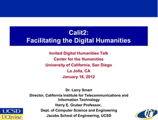 Calit2:
Facilitating the Digital Humanities
          Invited Digital Humanities Talk
             Center for the Humanities
         University of California, San Diego
                    La Jolla, CA
                  January 18, 2012


                       Dr. Larry Smarr
Director, California Institute for Telecommunications and
                 Information Technology
                Harry E. Gruber Professor,
      Dept. of Computer Science and Engineering
          Jacobs School of Engineering, UCSD
 