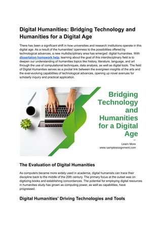 Digital Humanities: Bridging Technology and
Humanities for a Digital Age
There has been a significant shift in how universities and research institutions operate in this
digital age. As a result of the humanities' openness to the possibilities offered by
technological advances, a new multidisciplinary area has emerged: digital humanities. With
dissertation homework help, learning about the goal of this interdisciplinary field is to
deepen our understanding of humanities topics like history, literature, language, and art
through the use of computational techniques, data analysis, as well as digital tools. The field
of Digital Humanities serves as a pivotal link between the evergreen insights of the arts and
the ever-evolving capabilities of technological advances, opening up novel avenues for
scholarly inquiry and practical application.
The Evaluation of Digital Humanities
As computers became more widely used in academia, digital humanists can trace their
discipline back to the middle of the 20th century. The primary focus at the outset was on
digitizing books and establishing concordances. The potential for employing digital resources
in humanities study has grown as computing power, as well as capabilities, have
progressed.
Digital Humanities' Driving Technologies and Tools
 