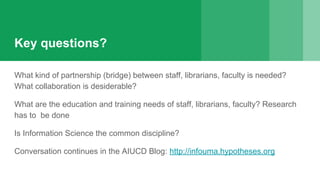 Key questions?
What kind of partnership (bridge) between staff, librarians, faculty is needed?
What collaboration is desiderable?
What are the education and training needs of staff, librarians, faculty? Research
has to be done
Is Information Science the common discipline?
Conversation continues in the AIUCD Blog: http://infouma.hypotheses.org