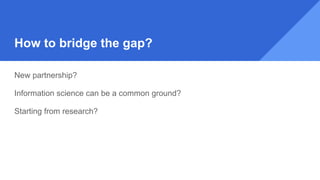 How to bridge the gap?
New partnership?
Information science can be a common ground?
Starting from research?