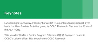 Keynotes
Lynn Silipigni Connaway, President of ASIS&T Senior Research Scientist, Lynn
leads the User Studies Activities group in OCLC Research. She was the Chair of
the ALA ACRL
Titia van der Werf is a Senior Program Officer in OCLC Research based in
OCLC's Leiden office. Titia coordinates OCLC Research