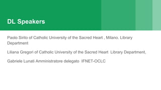 DL Speakers
Paolo Sirito of Catholic University of the Sacred Heart , Milano. Library
Department
Liliana Gregori of Catholic University of the Sacred Heart Library Department,
Gabriele Lunati Amministratore delegato IFNET-OCLC