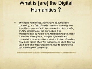 What is [are] the Digital
Humanities ?
Wikipedia Definition (7.31.2011) quoted by Kirschenbaum (2012) and Klein (2015):
The digital humanities, also known as humanities
computing, is a field of study, research, teaching, and
invention concerned with the intersection of computing
and the disciplines of the humanities. It is
methodological by nature and interdisciplinary in scope.
It involves investigation, analysis, synthesis and
presentation of information in electronic form. It studies
how these media affect the disciplines in which they are
used, and what these disciplines have to contribute to
our knowledge of computing .
 