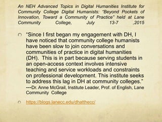 Digital Humanities in Practice:
Using digital resources, e.g. digital(-ized) archives or
exhibitions:
http://exhibitions.nypl.org/biblion/worldsfair
Studying or using digital objects, e.g. games, e-lit:
http://prynovella.com/
Project based learning: creating a digital object, e.g. a map
or creative piece:
E-portfolio or web page/site
https://sites.google.com/site/radicalfeminismofthemodernera/ Hannah Wieczorek ENGL H 256
2014
Hypertext document/multi-modal composition
http://creatingmultimodaltexts.com
Digital storytelling and art
https://micharoja.itch.io/redshift-and-portalmetal
https://vimeo.com/29704452 (Inanimate Alice episode created by grade school
student)
 