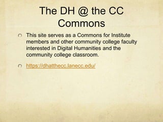 An NEH Advanced Topics in Digital Humanities Institute for
Community College Digital Humanists:
“Beyond Pockets of Innovation, Toward a Community of
Practice”
held at Lane Community College, July 13-7, 2015
“Since I first began my engagement with DH, I
have noticed that community college humanists
have been slow to join conversations and
communities of practice in digital humanities
(DH). This is in part because serving students in
an open-access context involves intensive
teaching and service workloads and constraints
on professional development. This institute seeks
to address this lag in DH at community colleges.”
---Dr. Anne McGrail, Institute Leader, Prof. of English, Lane
Community College, Eugene, OR
https://blogs.lanecc.edu/dhatthecc/
 