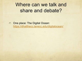 Integrating DH into Existing Courses Example Two:
Jack Norton, Normandale Community College, MN
Materials for a whole World History Course using
Digital Humanities Tools:
https://drive.google.com/folderview?id=0B0CODA
_wUP4DfnROMkxBYWdLQ0dqTHJBSkQ2aXFrU
WFodDYxRWFyakJQRXBIWkJxazQyNmM&usp=
sharing
GIS mapping
Voyant and Ngram
Library databases for articles
and more….
 
