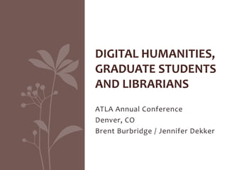 ATLA Annual Conference
Denver, CO
Brent Burbridge / Jennifer Dekker
DIGITAL HUMANITIES,
GRADUATE STUDENTS
AND LIBRARIANS
 