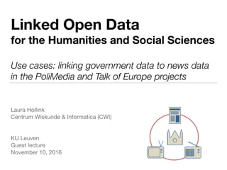 Linked Open Data
for the Humanities and Social Sciences
Use cases: linking government data to news data
in the PoliMedia and Talk of Europe projects
Laura Hollink

Centrum Wiskunde & Informatica (CWI)

KU Leuven

Guest lecture 

November 10, 2016
 