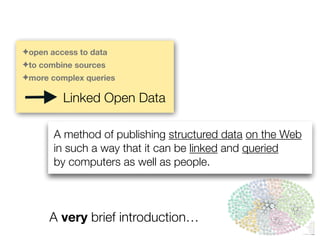 A method of publishing structured data on the Web
in such a way that it can be linked and queried
by computers as well as people.
A very brief introduction…
✦open access to data
✦to combine sources
✦more complex queries
Linked Open Data
 