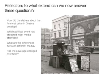Reﬂection: to what extent can we now answer
these questions?
How did the debate about the
ﬁnancial crisis in Greece
develop?

Which political event has
attracted most media
attention?

What are the diﬀerences
between diﬀerent media?

Has the coverage changed
over time?
 