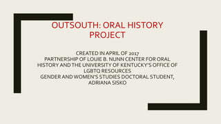 OUTSOUTH: ORAL HISTORY
PROJECT
CREATED IN APRIL OF 2017
PARTNERSHIP OF LOUIE B. NUNN CENTER FOR ORAL
HISTORY ANDTHE UNIVERSITY OF KENTUCKY’S OFFICE OF
LGBTQ RESOURCES
GENDER ANDWOMEN’S STUDIES DOCTORAL STUDENT,
ADRIANA SISKO
 