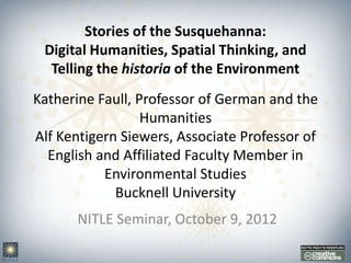 Stories of the Susquehanna:
 Digital Humanities, Spatial Thinking, and
  Telling the historia of the Environment
Katherine Faull, Professor of German and the
                  Humanities
Alf Kentigern Siewers, Associate Professor of
  English and Affiliated Faculty Member in
           Environmental Studies
             Bucknell University
       NITLE Seminar, October 9, 2012
 