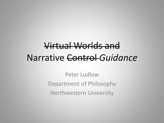 Virtual Worlds and
Narrative Control Guidance
Peter Ludlow
Department of Philosophy
Northwestern University
 