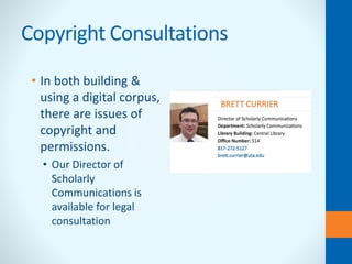 Copyright Consultations
• In both building &
using a digital corpus,
there are issues of
copyright and
permissions.
• Our Director of
Scholarly
Communications is
available for legal
consultation
 
